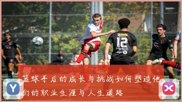 篮球手后的成长与挑战如何塑造他们的职业生涯与人生道路