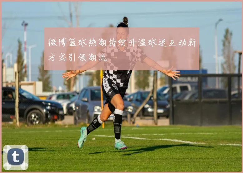 微博篮球热潮持续升温球迷互动新方式引领潮流