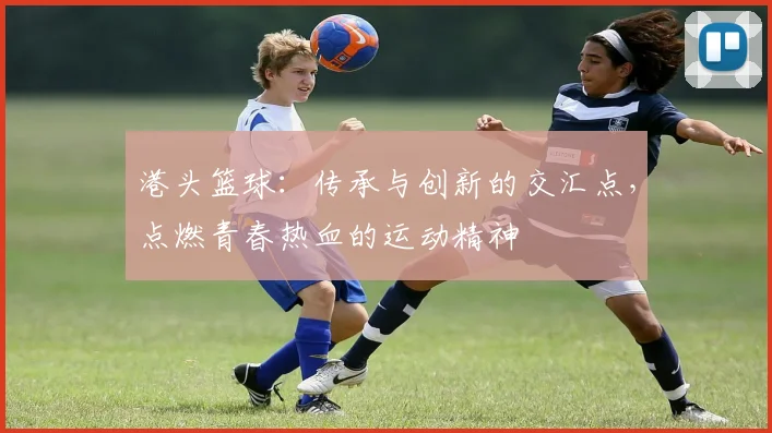 港头篮球：传承与创新的交汇点，点燃青春热血的运动精神