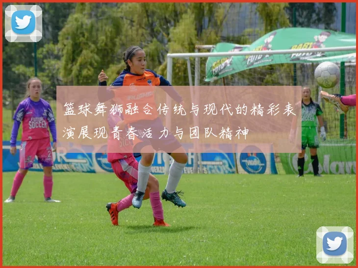 篮球舞狮融合传统与现代的精彩表演展现青春活力与团队精神