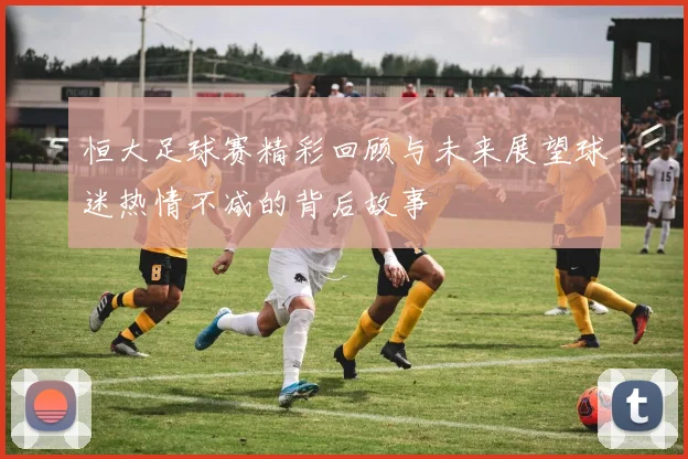恒大足球赛精彩回顾与未来展望球迷热情不减的背后故事