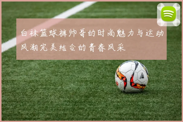 白袜篮球裤帅哥的时尚魅力与运动风潮完美结合的青春风采
