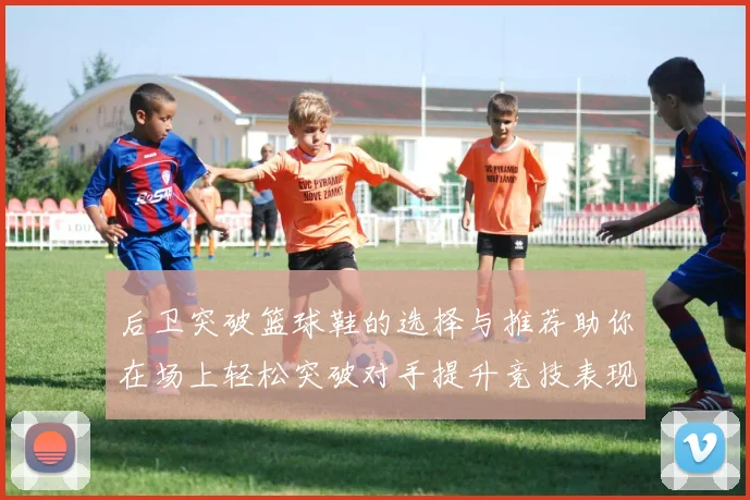 后卫突破篮球鞋的选择与推荐助你在场上轻松突破对手提升竞技表现