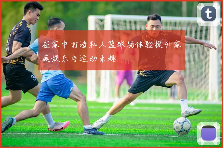 在家中打造私人篮球场体验提升家庭娱乐与运动乐趣