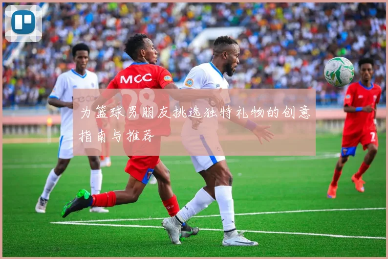 为篮球男朋友挑选独特礼物的创意指南与推荐