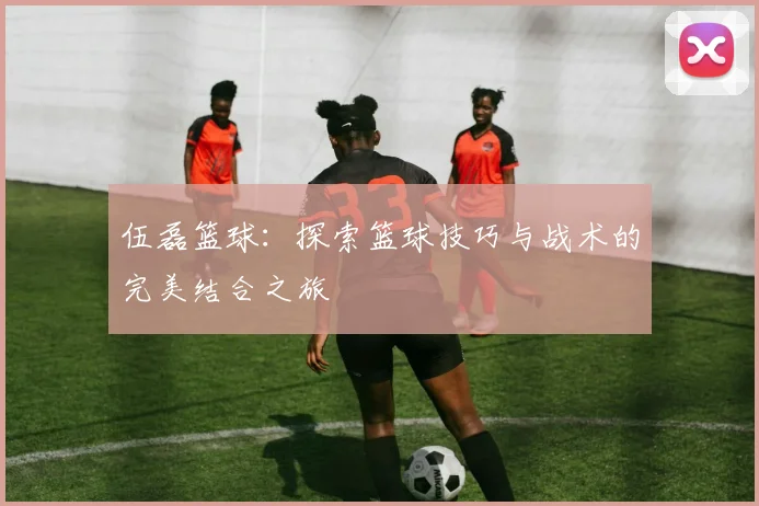 伍磊篮球：探索篮球技巧与战术的完美结合之旅